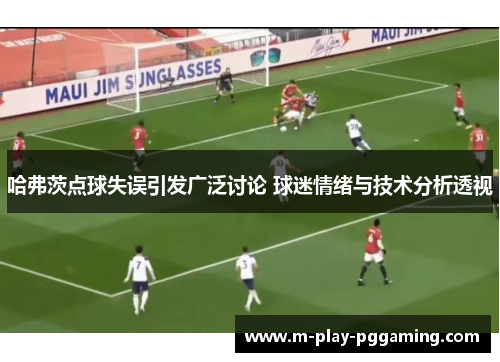 哈弗茨点球失误引发广泛讨论 球迷情绪与技术分析透视 哈弗茨点球失误引发广泛讨论 球迷情绪与技术分析透视