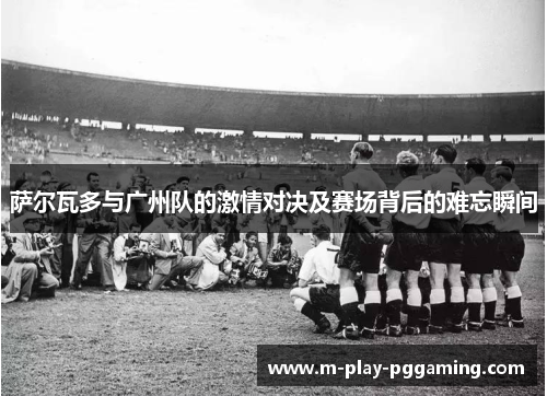 萨尔瓦多与广州队的激情对决及赛场背后的难忘瞬间 萨尔瓦多与广州队的激情对决及赛场背后的难忘瞬间