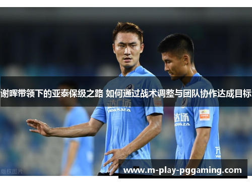 谢晖带领下的亚泰保级之路 如何通过战术调整与团队协作达成目标 谢晖带领下的亚泰保级之路 如何通过战术调整与团队协作达成目标