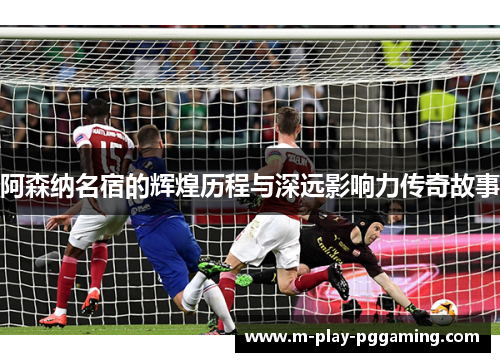 阿森纳名宿的辉煌历程与深远影响力传奇故事 阿森纳名宿的辉煌历程与深远影响力传奇故事