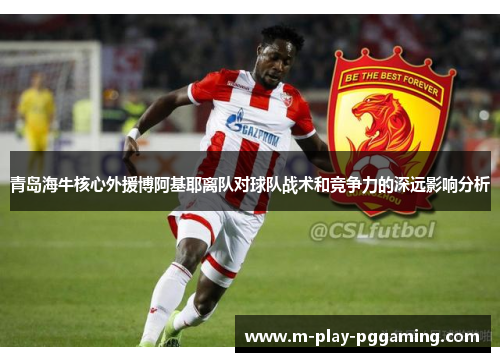 青岛海牛核心外援博阿基耶离队对球队战术和竞争力的深远影响分析 青岛海牛核心外援博阿基耶离队对球队战术和竞争力的深远影响分析