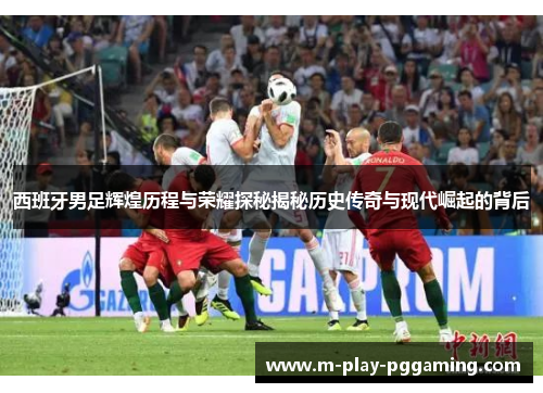 西班牙男足辉煌历程与荣耀探秘揭秘历史传奇与现代崛起的背后 西班牙男足辉煌历程与荣耀探秘揭秘历史传奇与现代崛起的背后