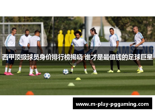 西甲顶级球员身价排行榜揭晓 谁才是最值钱的足球巨星 西甲顶级球员身价排行榜揭晓 谁才是最值钱的足球巨星