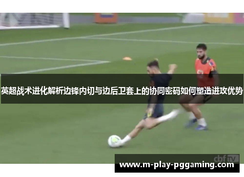 英超战术进化解析边锋内切与边后卫套上的协同密码如何塑造进攻优势 英超战术进化解析边锋内切与边后卫套上的协同密码如何塑造进攻优势