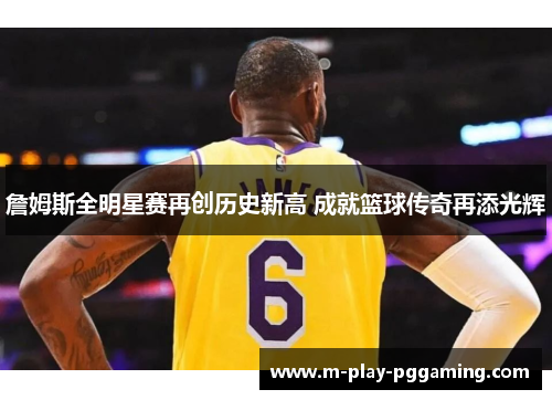 詹姆斯全明星赛再创历史新高 成就篮球传奇再添光辉 詹姆斯全明星赛再创历史新高 成就篮球传奇再添光辉