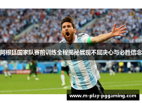 阿根廷国家队赛前训练全程揭秘展现不屈决心与必胜信念