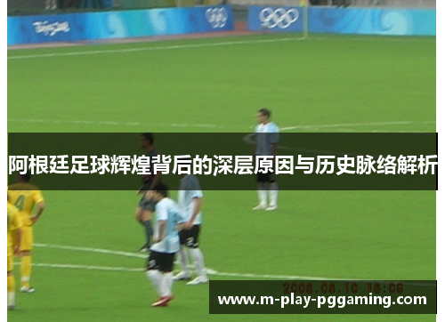 阿根廷足球辉煌背后的深层原因与历史脉络解析 阿根廷足球辉煌背后的深层原因与历史脉络解析