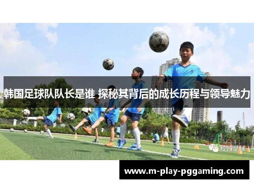 韩国足球队队长是谁 探秘其背后的成长历程与领导魅力
