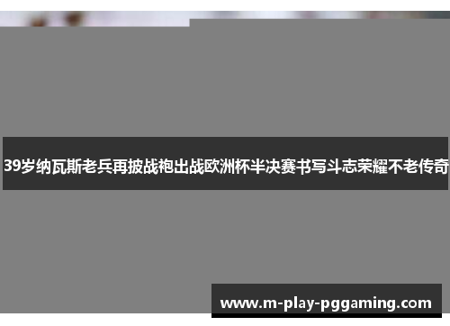39岁纳瓦斯老兵再披战袍出战欧洲杯半决赛书写斗志荣耀不老传奇
