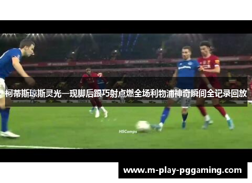 柯蒂斯琼斯灵光一现脚后跟巧射点燃全场利物浦神奇瞬间全记录回放 柯蒂斯琼斯灵光一现脚后跟巧射点燃全场利物浦神奇瞬间全记录回放